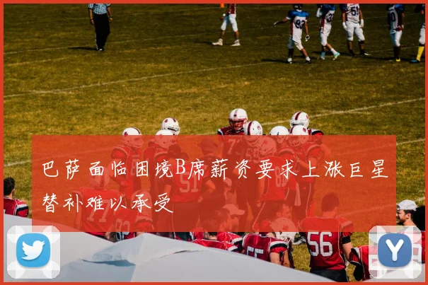 巴萨面临困境B席薪资要求上涨巨星替补难以承受