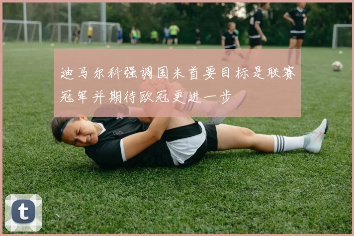 迪马尔科强调国米首要目标是联赛冠军并期待欧冠更进一步