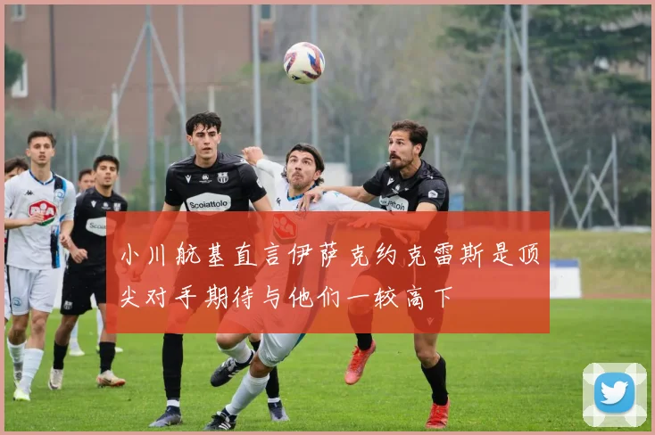 小川航基直言伊萨克约克雷斯是顶尖对手期待与他们一较高下