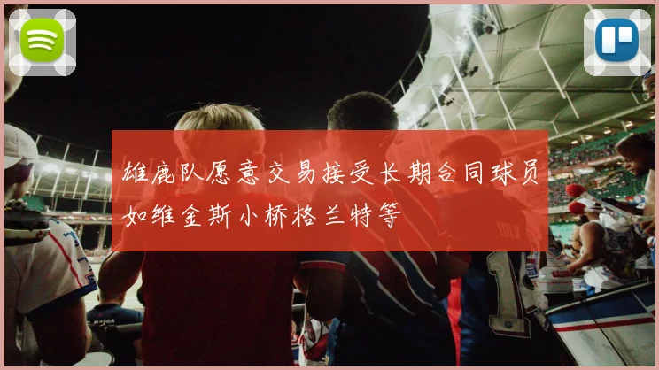 雄鹿队愿意交易接受长期合同球员如维金斯小桥格兰特等