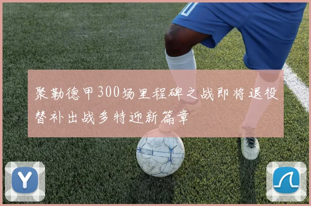 聚勒德甲300场里程碑之战即将退役替补出战多特迎新篇章