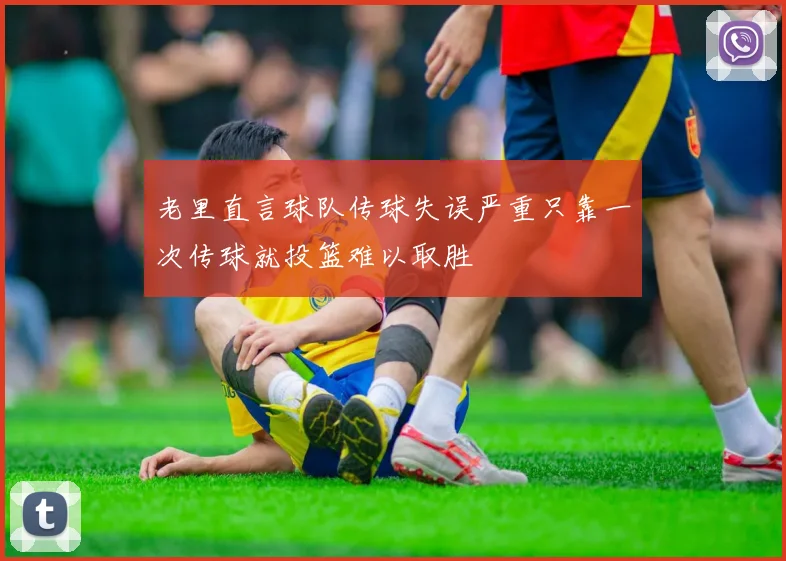 老里直言球队传球失误严重只靠一次传球就投篮难以取胜