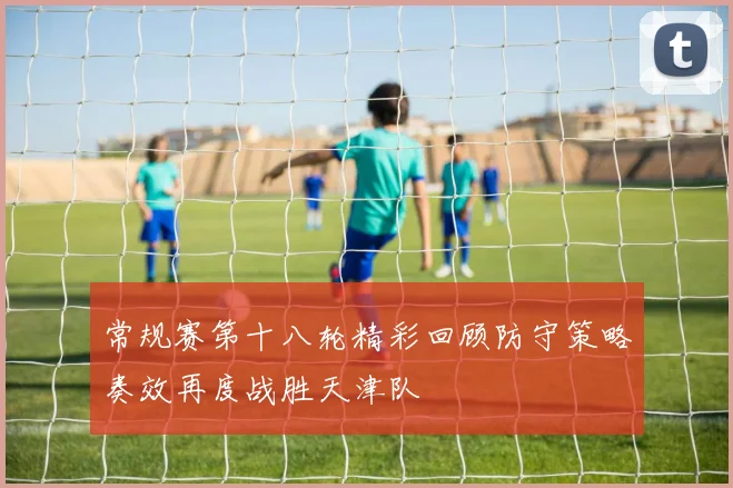 常规赛第十八轮精彩回顾防守策略奏效再度战胜天津队