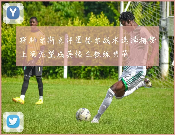 斯科尔斯点评图赫尔战术选择梅努上场无望成英格兰教练典范