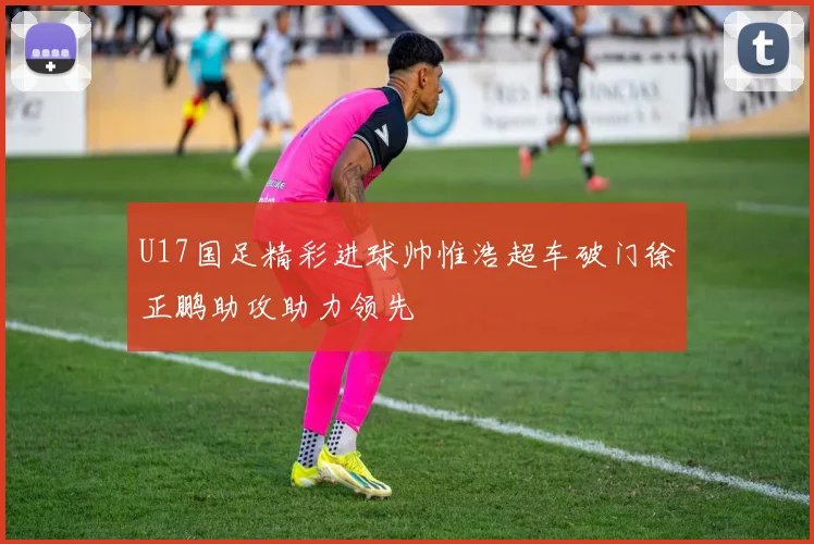 U17国足精彩进球帅惟浩超车破门徐正鹏助攻助力领先