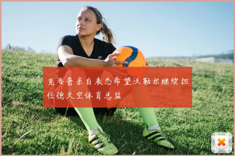 克洛普亲自表态希望沃勒尔继续担任德天空体育总监
