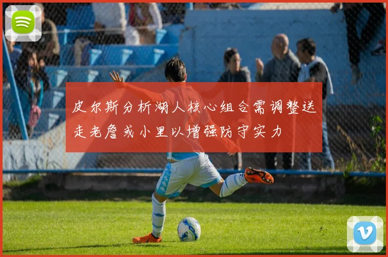 皮尔斯分析湖人核心组合需调整送走老詹或小里以增强防守实力