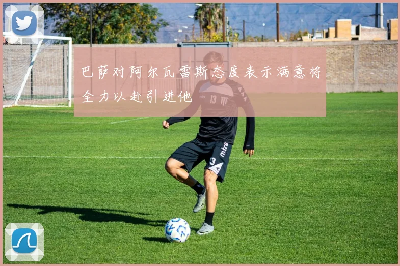 巴萨对阿尔瓦雷斯态度表示满意将全力以赴引进他