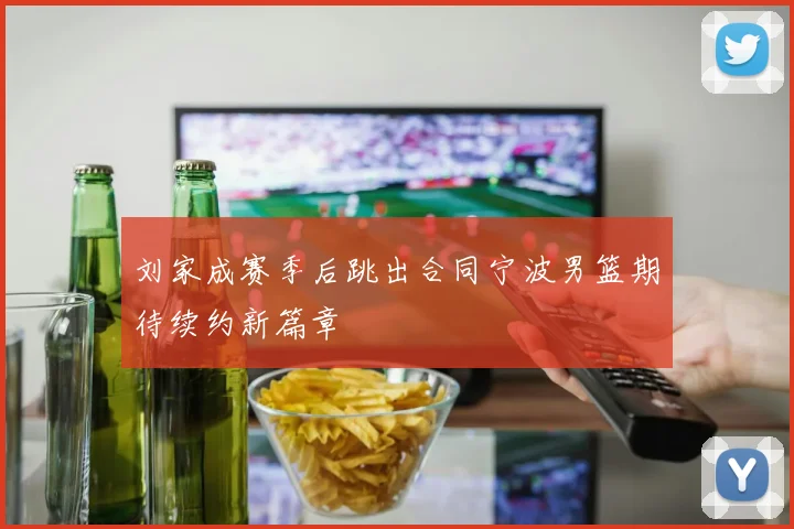 刘家成赛季后跳出合同宁波男篮期待续约新篇章