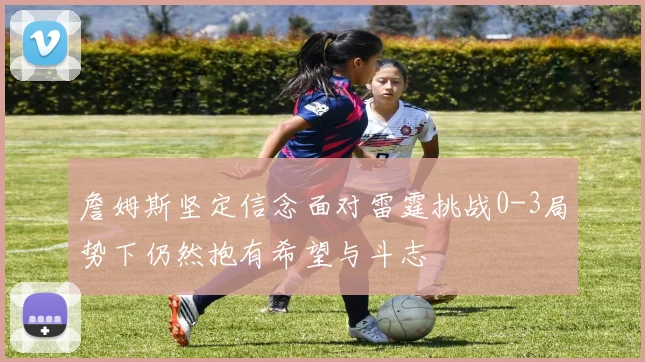 詹姆斯坚定信念面对雷霆挑战0-3局势下仍然抱有希望与斗志
