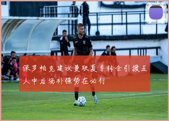 保罗帕克建议曼联夏季转会引援五人中后场补强势在必行