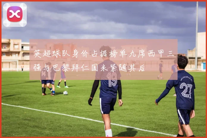 英超球队身价占据榜单九席西甲三强与巴黎拜仁国米紧随其后