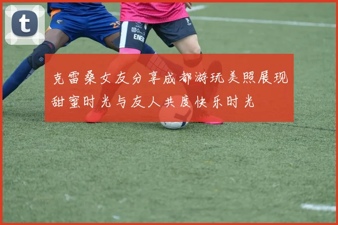 克雷桑女友分享成都游玩美照展现甜蜜时光与友人共度快乐时光