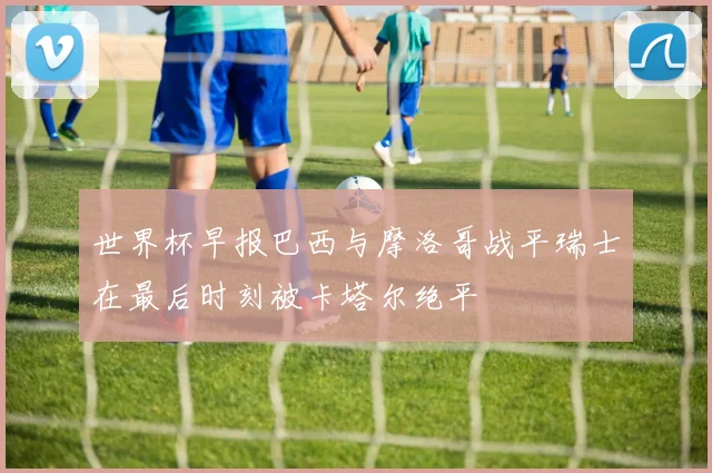 世界杯早报巴西与摩洛哥战平瑞士在最后时刻被卡塔尔绝平