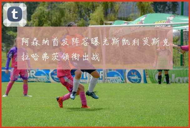 阿森纳首发阵容曝光斯凯利莫斯克拉哈弗茨领衔出战