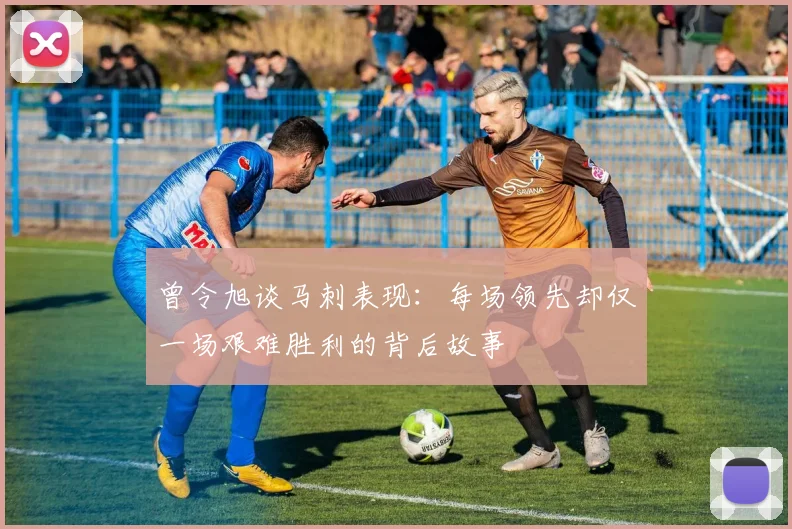 曾令旭谈马刺表现：每场领先却仅一场艰难胜利的背后故事