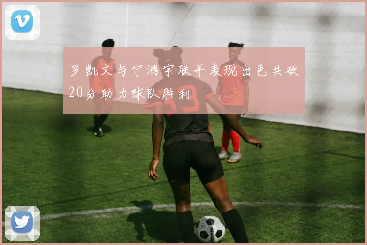 罗凯文与宁鸿宇联手表现出色共砍20分助力球队胜利
