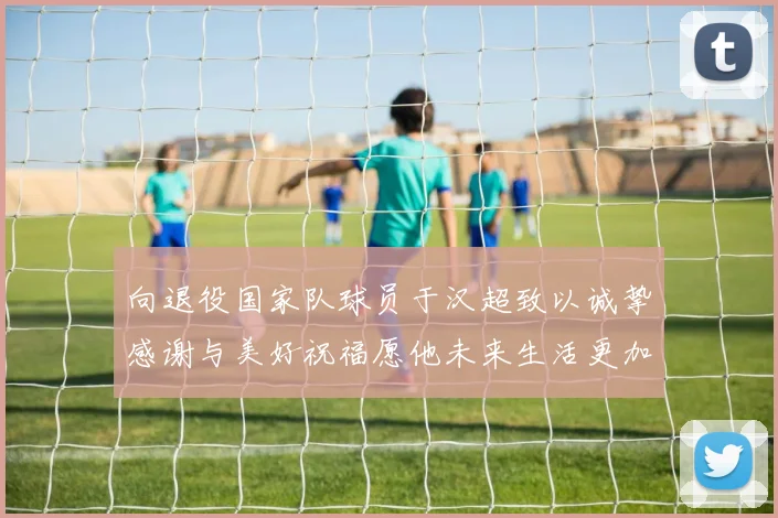 向退役国家队球员于汉超致以诚挚感谢与美好祝福愿他未来生活更加精彩