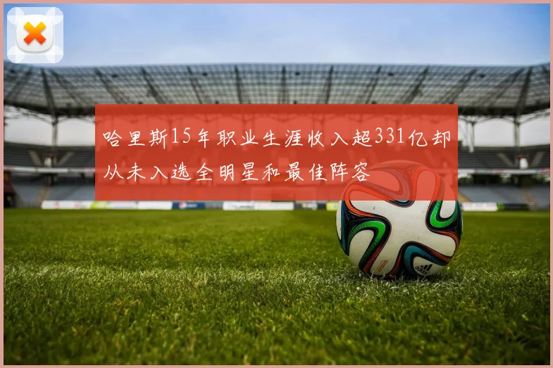 哈里斯15年职业生涯收入超331亿却从未入选全明星和最佳阵容