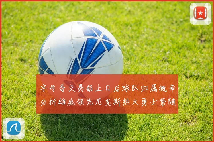 字母哥交易截止日后球队归属概率分析雄鹿领先尼克斯热火勇士紧随其后