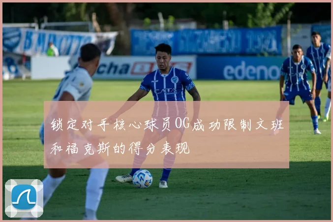 锁定对手核心球员OG成功限制文班和福克斯的得分表现