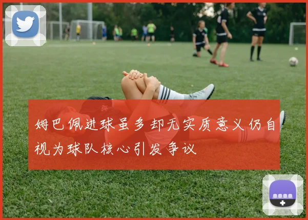 姆巴佩进球虽多却无实质意义仍自视为球队核心引发争议