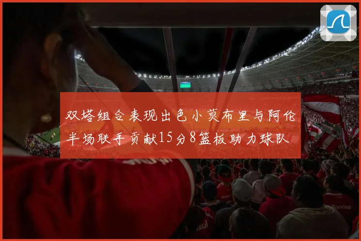 双塔组合表现出色小莫布里与阿伦半场联手贡献15分8篮板助力球队