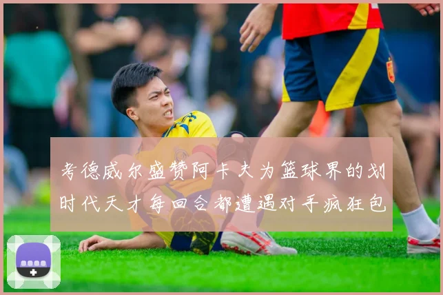 考德威尔盛赞阿卡夫为篮球界的划时代天才每回合都遭遇对手疯狂包夹挑战