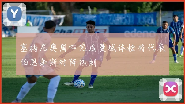 塞梅尼奥周四完成曼城体检将代表伯恩茅斯对阵热刺