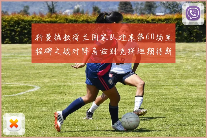 科曼执教荷兰国家队迎来第60场里程碑之战对阵乌兹别克斯坦期待新突破